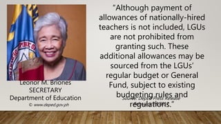 “Although payment of
allowances of nationally-hired
teachers is not included, LGUs
are not prohibited from
granting such. These
additional allowances may be
sourced from the LGUs’
regular budget or General
Fund, subject to existing
budgeting rules and
regulations.”
Leonor M. Briones
SECRETARY
Department of Education
© www.deped.gov.ph
Source: DepEd Press Release
February 28,2017
 