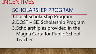 SCHOLARSHIP PROGRAM
1.Local Scholarship Program
2.DOST – SEI Scholarship Program
3.Scholarship as provided in the
Magna Carta for Public School
Teacher
INCENTIVES
 