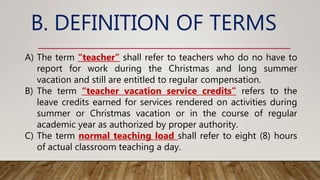 B. DEFINITION OF TERMS
A) The term “teacher” shall refer to teachers who do no have to
report for work during the Christmas and long summer
vacation and still are entitled to regular compensation.
B) The term “teacher vacation service credits” refers to the
leave credits earned for services rendered on activities during
summer or Christmas vacation or in the course of regular
academic year as authorized by proper authority.
C) The term normal teaching load shall refer to eight (8) hours
of actual classroom teaching a day.
 