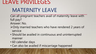MATERNITY LEAVE
Can all pregnant teachers avail of maternity leave with
full pay?
Answer: No.
Only married teachers who have rendered 2 years of
service
• Should be availed in continuous and uninterrupted
manner
• 60 calendar days
• Can also be availed if miscarriage happened
LEAVE PRIVILEGES
 