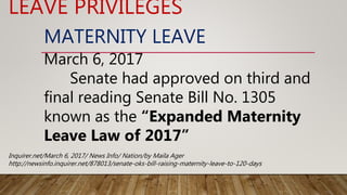 MATERNITY LEAVE
March 6, 2017
Senate had approved on third and
final reading Senate Bill No. 1305
known as the “Expanded Maternity
Leave Law of 2017”
LEAVE PRIVILEGES
Inquirer.net/March 6, 2017/ News Info/ Nation/by Maila Ager
http://newsinfo.inquirer.net/878013/senate-oks-bill-raising-maternity-leave-to-120-days
 