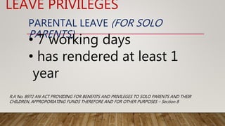 PARENTAL LEAVE (FOR SOLO
PARENTS)
• 7 working days
• has rendered at least 1
year
LEAVE PRIVILEGES
R.A No. 8972 AN ACT PROVIDING FOR BENEFITS AND PRIVILEGES TO SOLO PARENTS AND THEIR
CHILDREN, APPROPORIATING FUNDS THEREFORE AND FOR OTHER PURPOSES – Section 8
 