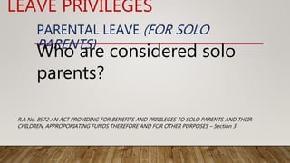 PARENTAL LEAVE (FOR SOLO
PARENTS)
Who are considered solo
parents?
LEAVE PRIVILEGES
R.A No. 8972 AN ACT PROVIDING FOR BENEFITS AND PRIVILEGES TO SOLO PARENTS AND THEIR
CHILDREN, APPROPORIATING FUNDS THEREFORE AND FOR OTHER PURPOSES – Section 3
 