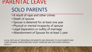 SOLO PARENTS
• A result of rape and other crimes
• Death of spouse
• Spouse is detained for at least one year
• Physical or mental incapacity of spouse
• Legal Separation or nullity of marriage
• Abandonment of Spouse for at least 1 year
PARENTAL LEAVE
R.A No. 8972 AN ACT PROVIDING FOR BENEFITS AND PRIVILEGES TO SOLO PARENTS AND
THEIR CHILDREN, APPROPORIATING FUNDS THEREFORE AND FOR OTHER PURPOSES –
Section 3
 
