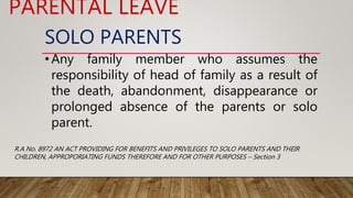 SOLO PARENTS
•Any family member who assumes the
responsibility of head of family as a result of
the death, abandonment, disappearance or
prolonged absence of the parents or solo
parent.
PARENTAL LEAVE
R.A No. 8972 AN ACT PROVIDING FOR BENEFITS AND PRIVILEGES TO SOLO PARENTS AND THEIR
CHILDREN, APPROPORIATING FUNDS THEREFORE AND FOR OTHER PURPOSES – Section 3
 