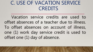 C. USE OF VACATION SERVICE
CREDITS
Vacation service credits are used to
offset absences of a teacher due to illness.
To offset absences on account of illness,
one (1) work day service credit is used to
offset one (1) day of absence.
 