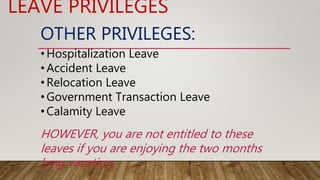 OTHER PRIVILEGES:
•Hospitalization Leave
•Accident Leave
•Relocation Leave
•Government Transaction Leave
•Calamity Leave
LEAVE PRIVILEGES
HOWEVER, you are not entitled to these
leaves if you are enjoying the two months
long vacation.
 