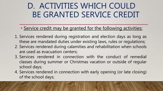 D. ACTIVITIES WHICH COULD
BE GRANTED SERVICE CREDIT
• Service credit may be granted for the following activities:
1. Services rendered during registration and election days as long as
these are mandated duties under existing laws, rules or regulations;
2. Services rendered during calamities and rehabilitation when schools
are used as evacuation centers;
3. Services rendered in connection with the conduct of remedial
classes during summer or Christmas vacation or outside of regular
school days;
4. Services rendered in connection with early opening (or late closing)
of the school days;
 