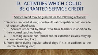 D. ACTIVITIES WHICH COULD
BE GRANTED SERVICE CREDIT
• Service credit may be granted for the following activities:
5. Services rendered during sports/cultural competition held outside
of regular school days;
6. Services rendered by those who train teachers in addition to
their normal teaching loads;
7. Teaching outside non-formal and/or extension classes carrying
a normal teaching load;
8. Work done during regular school days if it is in addition to the
normal teaching load;
 