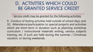 D. ACTIVITIES WHICH COULD
BE GRANTED SERVICE CREDIT
• Service credit may be granted for the following activities:
9. Conduct of testing activities held outside of school days; and
10. Attendance/participation to special projects and activities
which are short-term in duration such as planning workshop
curriculum / instructional materials writing, various subjects
training, etc. if such are held during the summer / Christmas
vacation, or during weekends.
 