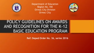 POLICY GUIDELINES ON AWARDS
AND RECOGNITION FOR THE K-12
BASIC EDUCATION PROGRAM
Ref: Deped Order No. 36, series 2016
Department of Education
Region No. VIII
Ormoc City Division
Ormoc City
 