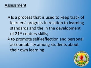 Assessment
Is a process that is used to keep track of
learners’ progress in relation to learning
standards and the in the development
of 21st-century skills;
to promote self-reflection and personal
accountability among students about
their own learning
 
