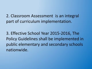 2. Classroom Assessment is an integral
part of curriculum implementation.
3. Effective School Year 2015-2016, The
Policy Guidelines shall be implemented in
public elementary and secondary schools
nationwide.
 