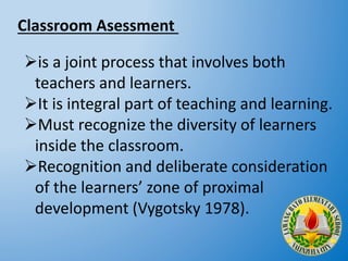 is a joint process that involves both
teachers and learners.
It is integral part of teaching and learning.
Must recognize the diversity of learners
inside the classroom.
Recognition and deliberate consideration
of the learners’ zone of proximal
development (Vygotsky 1978).
Classroom Asessment
 