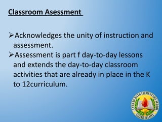 Acknowledges the unity of instruction and
assessment.
Assessment is part f day-to-day lessons
and extends the day-to-day classroom
activities that are already in place in the K
to 12curriculum.
Classroom Asessment
 
