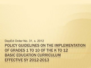DepEd Order No. 31, s. 2012
POLICY GUIDELINES ON THE IMPLEMENTATION
OF GRADES 1 TO 10 OF THE K TO 12
BASIC EDUCATION CURRICULUM
EFFECTIVE SY 2012-2013
 