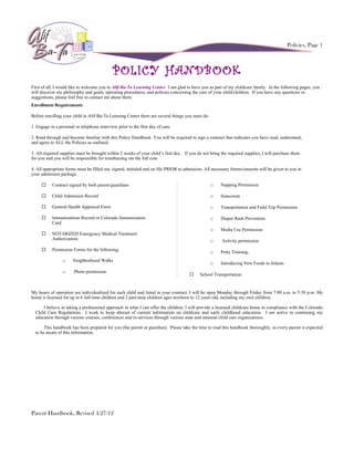 Policies, Page 1



                                             POLICY HANDBOOK
First of all, I would like to welcome you to Alif-Ba-Ta Learning Center. I am glad to have you as part of my childcare family. In the following pages, you
will discover my philosophy and goals, operating procedures, and policies concerning the care of your child/children. If you have any questions or
suggestions, please feel free to contact me about them.
Enrollment Requirements:

Before enrolling your child in Alif-Ba-Ta Learning Center there are several things you must do:

1. Engage in a personal or telephone interview prior to the first day of care.

2. Read through and become familiar with this Policy Handbook. You will be required to sign a contract that indicates you have read, understand,
and agree to ALL the Policies as outlined.

3. All required supplies must be brought within 2 weeks of your child’s first day. If you do not bring the required supplies, I will purchase them
for you and you will be responsible for reimbursing me the full cost.

4. All appropriate forms must be filled out, signed, initialed and on file PRIOR to admission. All necessary forms/consents will be given to you in
your admission package.

          Contract signed by both parent/guardians                                               o    Napping Permission

          Child Admission Record                                                                 o    Sunscreen

          General Health Appraisal Form                                                          o    Transportation and Field Trip Permission

          Immunizations Record or Colorado Immunization                                          o    Diaper Rash Prevention
           Card
                                                                                                  o    Media Use Permission
          NOTARIZED Emergency Medical Treatment
           Authorization                                                                          o    Activity permission
          Permission Forms for the following:
                                                                                                  o    Potty Training,
                 o     Neighborhood Walks
                                                                                                  o    Introducing New Foods to Infants
                 o     Photo permission
                                                                                          School Transportation


My hours of operation are individualized for each child and listed in your contract. I will be open Monday through Friday from 7:00 a.m. to 5:30 p.m. My
home is licensed for up to 6 full-time children and 2 part-time children ages newborn to 12 years old, including my own children.

      I believe in taking a professional approach in what I can offer the children. I will provide a licensed childcare home in compliance with the Colorado
  Child Care Regulations. I work to keep abreast of current information on childcare and early childhood education. I am active in continuing my
  education through various courses, conferences and in-services through various state and national child care organizations.

       This handbook has been prepared for you (the parent or guardian). Please take the time to read this handbook thoroughly, as every parent is expected
  to be aware of this information.




Parent Handbook, Revised 4/27/12
 