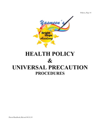 Policies, Page 10




        HEALTH POLICY
              &
    UNIVERSAL PRECAUTION
                                    PROCEDURES




Parent Handbook, Revised 06/11/10
 