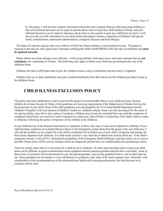 Policies, Page 11

          In this policy, I will provide complete information about the most common illnesses affecting young children so
          that well informed decisions can be made by parents about when to keep their child/children at home, and well
          informed decisions can be made by educators about when to call a parent to pick up a child from my home. I will
          also provide you with information on our daily health and hygiene routines, integration of children with special
          needs, immunizations, medication administration, contagious diseases and food allergies.

  The State of Colorado requires that every child in a Child Care Home maintain a current physical exam. The parent is
required to provide me with a physician's statement certifying the child's health PRIOR to the first day of enrollment and must
be updated annually.

  Please inform me of any allergies your child has. I will accept children with runny noses, and minor ailments that are not
contagious, for a maximum of 10 days. The following rules apply to illness your child may get during his/her stay at the
childcare home.

 Children who have an IEP plan need to give the childcare home a copy at enrollment and each time it is updated.

  Children who are on daily medication must get a medical health plan from their doctor for the childcare provider to keep at
the childcare home.



         CHILD ILLNESS EXCLUSION POLICY

This policy has been established in order to prevent the spread of communicable illness in my childcare home, because
children do at times become ill. Many of the guidelines are licensing requirements of the Department of Human Services for
the protection of your child. Some of the other guidelines were developed by the Tri-County Health Department and the
Children’s Hospital, in the best interest of children’s health in a childcare setting. Some were also developed for the needs of
me and my family, since this is also a place of residence. Children may at times be excluded from care until the symptoms of
conditions listed below are resolved or until evaluation by a physician, who will have to determine if the child is able to return
to childcare. Following this policy will protect all the children in the childcare.

If your child has any of the diseases listed below or symptoms of them, they may/ or may not be admitted to childcare. If you
child develops symptoms of excluded illnesses below I will immediately isolate them from the group in the sick child area. I
will call the numbers on my contact list in the child’s enrollment file to inform you of your child’s symptoms and arrange for
their timely departure from childcare. If a child needs a doctor’s care, then the re-admit form must be filled out. If the child’s
symptoms warrant, I will call 911, following the guidelines of the Emergency Medical Release, and then notify you as soon as
possible. Parent alerts will be sent for diseases which are diagnosed and also have no confidentiality laws pertaining to them.

There are clearly times when it is necessary for a child not be in childcare. At other times deciding when to keep your child
home can be difficult, so good communication about symptoms between parents/guardian and provider is necessary. Some of
these times of exclusion will be determined by you, the parent/guardian, some by the guidelines below, and at other times by
me. These guidelines do not assume to cover all diseases or symptoms, only some of the more common ones. Therefore, with
consideration of the recommendations of the aforementioned health and licensing professionals, the final decision as to
exclusion will be mine.




Parent Handbook, Revised 06/11/10
 