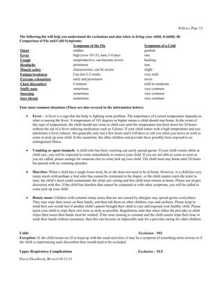 Policies, Page 12

The following list will help you understand the exclusions and also when to bring your child, if mildly ill:
Comparison of Flu and Cold Symptoms:
                                    Symptoms of the Flu                          Symptoms of a Cold
Onset                               sudden                                       gradual
Fever                               high (over 101 F); lasts 3-4 days            rare
Cough                               nonproductive; can become severe             hacking
Headache                            prominent                                    rare
Muscle aches                        characteristic; can be severe                slight
Fatigue/weakness                    Can last 2-3 weeks                           very mild
Extreme exhaustion                  early and prominent                          never
Chest discomfort                    Common                                       mild to moderate
Stuffy nose                         sometimes                                    very common
Sneezing                            sometimes                                    very common
Sore throat                         sometimes                                    very common

Four most common situations (These are also covered in the information below):

        Fever – A fever is a sign that the body is fighting some problem. The importance of a raised temperature depends on
         what is causing the fever. A temperature of 101 degrees or higher means a child should stay home. In the event of
         this type of temperature, the child should not come to child care until the temperature has been down for 24 hours
         without the aid of a fever reducing medication such as Tylenol. If your child wakes with a high temperature and you
         administer a fever reducer, this generally only last a few hours and I will have to call you when you arrive at work to
         come to pick up your child. In the meantime, the other children and provider have possibly been exposed to an
         undiagnosed illness.

        Vomiting or upset stomach- A child who has been vomiting can easily spread germs. If your child vomits while at
         child care, you will be expected to come immediately to remove your child. If you are not able to come as soon as
         you are called, please arrange for someone else to come pick up your child. The child must stay home until 24 hours
         has passed with no vomiting episodes.

        Diarrhea- When a child has a single loose stool, he or she does not need to be at home. However, is a child has very
         runny stools with perhaps a foul odor that cannot be contained in the diaper, or the child cannot reach the toilet in
         time, the child’s stool could contaminate the child care setting and this child must remain at home. Please use proper
         discretion with this. If the child has diarrhea that cannot be contained or with other symptoms, you will be called to
         come pick up your child.

        Runny noses- Children with constant runny noses that are not caused by allergies may spread germs everywhere.
         They may wipe their noses on their hands, and then rub them on other children, toys and surfaces. Please keep in
         mind how you would feel if another child’s parent brought their child to care and exposed your healthy child. Please
         teach your child to wipe their own nose as early as possible. Regulations state that when either the provider or child
         wipes their noses then hands must be washed. If the nose running is constant and the child cannot wipe their nose or
         wash their hands without assistance, then this can become an impossible task for a provider caring for other children.


Colds                                                                                 Exclusion - NO
Exception: If, the child seems too ill to keep up with the usual activities, it may be a symptom of something more serious or if
the child is experiencing such discomfort they would need to be excluded.

Upper Respiratory Complications                                                    Exclusion - YES

Parent Handbook, Revised 06/11/10
 