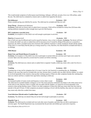 Policies, Page 13

This would include symptoms of yellow/green nasal discharge, lethargic, stiff neck, ear pain, fever over 100-axillary, under
the arm. The child must be evaluated by a doctor and a re-admit form signed by the doctor.

Flu (Influenza)                                                                  Exclusion - YES
Please consider giving your child the flu vaccine. The child must be excluded until they are well.

Strep Throat (Streptococcal infections)                                          Exclusion - YES
Exclusion, Child must see doctor and a re-admit form is necessary. Child will be excluded for twenty-four (24) hours after
starting antibiotic treatment to allow enough time to get rid of the bacteria.

RSV (respiratory syncytial virus)                                                    Exclusion – NO
Exclusion, An exception is if the child is not well enough to participate in activities.

Pink Eye (Conjunctivitis)                                                              Exclusion - YES
One or both eyes may be affected and it can be caused by bacteria, virus, or due to allergies. Exclusion, The doctor will have
to evaluate the child’s eye and a re-admit form will be necessary (even if caused by allergy) If the pink eye is caused by a
bacterium, the child is excluded twenty four (24) hours after antibiotic treatment is started. Symptoms should subside rapidly.
If they don't it is most likely that the pink eye is being caused by a virus, therefore, the child should be excluded until there is
no drainage

Fifth Disease                                                                        Exclusion - NO

Hand, Foot, and Mouth Disease (Coxsackie A)                                         Exclusion - NO
Exclusion, An exception is if the child is too sick to participate in normal child care activities and if open sores cannot be
covered. Open sores that cannot be covered must be crusted over before returning.

Roseola                                                                          Exclusion - YES
Exclusion, The child must see a doctor and a re-admit form is required. Usually a child may return with a rash if no fever is
present.

Vomiting                                                                             Exclusion - YES
Vomiting may or may not be contagious due to its cause it may be viral, bacterial or something they ate. Exclusion,
Whatever, the cause they must be excluded after one time, because there is usually only one adult with the children, we cannot
be involved repeatedly in the extensive clean up that vomiting requires. If there are other symptoms besides the vomiting they
must see a doctor and have a readmit form sign before returning to child care.

Diarrhea                                                                             Exclusion – YES
An increased number of watery stools and frequency is twice what is usual.           Exclusion,
The child must be excluded whether contagious or not if the stool cannot be contained in the diaper or the child cannot arrive
at the toilet on time. Because I there is usually only one adult with the children, we cannot be involved repeatedly in the
extensive clean up that diarrhea causes. If there is no other symptoms of illness the child may return when they have had no
episode in the past 24 hours. If other symptoms are present (vomiting or fever) with the diarrhea, they must see a doctor and
may return only when the re-admit form states.

Yeast Infections (thrush and/or Candida diaper rash)                                  Exclusion - NO
Exclusion, The child may not attend if they do not feel well enough to participate in activities.

Hepatitis Type A                                                                Exclusion – YES
Exclusion, The child must be excluded until one week after onset of jaundice and when they are able to participate in
activities again. The Health Department may recommend that the provider and children get a preventive injection.
Parent Handbook, Revised 06/11/10
 