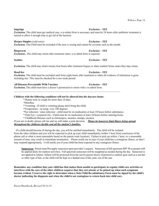 Policies, Page 14


Impetigo                                                               Exclusion – YES
Exclusion, The child must get medical care, a re-admit form is necessary and must be 24 hours after antibiotic treatment is
started to allow it enough time to get rid of the bacteria.

Herpes Simplex (cold sores)                                            Exclusion – YES
Exclusion, The Child must be excluded if the area is oozing and cannot be covered, such as the mouth.

Ringworm                                                                 Exclusion – YES
Exclusion , The child may return after treatment starts, a re-admit form is required.

Scabies                                                                   Exclusion – YES

Exclusion, The child may return twenty-four hours after treatment begins or when readmit forms states they may return.

Head lice                                                                Exclusion – YES
Exclusion, The child must be excluded until forty-eight hours after treatment or when all evidence of infestation is gone
including nits. This must be checked for a two week period.

All Diseases Preventable With Vaccines                                  Exclusion – YES
Exclusion, The child must have a doctor’s permission to return with a re-admit form.
_________________________________________________________________________________

Children with the following conditions will not be allowed into the daycare home:
         * Runny nose or cough for more than 10 days.
         *Diarrhea.
         * Vomiting - If child is vomiting please don't bring the child.
         *Temperature - no temp. over 100 degrees.
         *Ear infection / sinus infection - child must be on medication at least 24 hours before admittance.
         * Pink Eye / conjunctivitis - Child must be on medication at least 24 hours before entering home.
         * Childhood illnesses such as chickenpox, measles, mumps, etcetera.
If you are in doubt, please call me and we will make a joint decision. Please be honest to limit illness being spread
throughout the childcare facility and all the student’s families.

  If a child should become ill during the day, you will be notified immediately. The child will be isolated
from the other children and you will be expected to pick up your child immediately (within 1 hour from conclusion of the
phone call or what is most reasonable based on the parent work location). Failure to pick up within 1 hour, or a reasonable
amount of time, may result in immediate termination. Please notify me at once if your child has a contagious illness, so that I
may respond appropriately. I will notify you if your child has been exposed to any contagious illness.

       Sunscreen: Parent must Pre-apply sunscreen upon provider’s request. Sunscreen of full spectrum SPF 30 or greater will
       be applied daily for outdoor activities. Full spectrum sunscreen will be reapplied as needed during the day. Sunscreen is
       not applied to infants. Infants will be protected from the sun by parent choice of protective outdoor gear such as a sun hat
       or other type of hat, or the child will be kept in a shaded area of the yard, out of the sun.


Remember any condition that your child has that makes them unable to participate in regular child care activities or
interferes with the care of the other children requires that they not attend, or be picked up when such symptoms
become evident. I reserve the right to determine when a Sick Child Re-admittance Form must be signed by the child's
doctor indicating the diagnosis and when the child is not contagious to return back into child care.


Parent Handbook, Revised 06/11/10
 