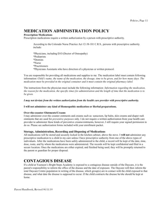 Policies, Page 15



        MEDICATION ADMINISTRATION POLICY
        Prescription Medications
        Prescription medications require a written authorization by a person with prescriptive authority.

                 According to the Colorado Nurse Practice Act 12-38-101 C.R.S., persons with prescriptive authority
                 include:

                 *Physicians, including D.O (Doctor of Osteopathy)
                 *Podiatrists
                 *Dentists
                 *Nurse
                 *Practitioners
                 *Physicians Assistants who have direction of a physician or written protocol.

        You are responsible for providing all medications and supplies to me. The medication label must contain following
        information: Child’s name, the name of the medication, the dosage, time to be given, and for how many days. The
        medication must be provided in the original container and it must contain the original pharmacy label.

        The instructions from the physician must include the following information: Information regarding the medication,
        the reason for the medication, the specific times for administration and the length of time that the medication is to
        be given.

        I may not deviate from the written authorization from the health care provider with prescriptive authority.

        I will not administer any kind of Homeopathic medication or Herbal preparations.

        Over-the-counter Ointments/Creams
        I may administer over-the counter ointments and creams such as: sunscreen, lip balm, skin creams and diaper rash
        ointments that are used for preventive purposes only. I do not require a written authorization from your health care
        provider to administer these kinds of preventive creams/ointments, however, I still require your signed permission to
        do so. Please see authorization forms included with your enrollment packet.

        Storage, Administration, Recording and Disposing of Medications
        All medications will be stored and securely locked in the kitchen cabinet, above the stove. I will not administer any
        prescriptive medication to a child in my care unless I have prescriptive authority from one of the above types of
        individuals. After the medications have been safely administered to the child, a record will be kept of the date, time,
        dose, route, and by whom the medications were administered. The records will be kept confidential and filed in a
        secure location. Once the medications are either expired, and finished being used, they will be promptly returned to
        the parent or guardian for proper disposal.



        CONTAGIOUS DISEASE
        If a child at Yasmeen’s Bright Steps Academy is exposed to a contagious disease outside of the Daycare, it is the
        parent's responsibility to inform the office of the disease and the date of exposure. The Daycare will then inform the
        total Daycare Centre population in writing of the disease, which group(s) are in contact with the child exposed to that
        disease, and what date the disease is supposed to occur. If the child contracts the disease he/she should be kept at
        home.



Parent Handbook, Revised 06/11/10
 