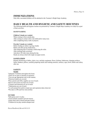 Policies, Page 16

         IMMUNIZATIONS
         Only fully vaccinated children will be admitted to the Yasmeen’s Bright Steps Academy.



         DAILY HEALTH AND HYGIENE AND SAFETY ROUTINES
         The following health and hygiene routines are promoted by Yasmeen’s Bright Steps Academy on a daily by as part
         of their activities:

         HAND WASHING

         Children’s hands are washed:
         When coming in from outside play.
         After coming in contact with a sick child and/or runny nose.
         After completing messy crafts or projects.

         Provider’s hands are washed:
         Before feeding an infant or giving a bottle.
         Before and after giving medications.
         After diapering and or assisting a child using the toilet.
         After touching body secretions.
         And about 100 other times during the day.
         Hands are always dried with single use paper towels.

         SANITATION
         Regular disinfecting of tables, chairs, toys, and play equipment, floors, kitchens, bathrooms, changing surfaces,
         linens, blankets, pillows, carefully preparing snacks and washing ustensils, surfaces, cups, bowls, dishes and cutlery
         after use.


         SAFETY
         Inside
*Adequate Ventilation throughout the home.
*There are no guns or firearms on premises.
*Toys are age appropriate and in safe manner.
*Electrical outlets are covered.
*Pens, pencils and office supplies are out of reach.
*Knives and scissors are kept out of reach.
*Cleaners and chemicals are out of reach.
* Medications are out of reach.
*A well-stocked first aid kit is kept near and expiration dates observed.
*Provider is CPR and First Aid certified.


OUTSIDE
*Safe grassy area’s to play. .
*Yard routinely treated to prevent insects.
*Entire back yard is fenced and gate locked.
*Children do not play outside unsupervised.


Parent Handbook, Revised 06/11/10
 