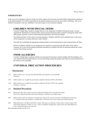 Policies, Page 17

EMERGENCIES
In the event of an emergency with your child, you will be called, and if necessary the child will be transported by ambulance
to the nearest hospital. You will be responsible for all medical treatment necessary for your child’s well being. This is not
limited to emergency room care, ambulance visits and co-pays to your insurance company.



         CHILDREN WITH SPECIAL NEEDS
         Yasmeen’s Bright Steps Academy strongly believes in the integration of children with special needs. A policy
         regarding the identification of special needs, and government based procedures related to meeting the needs of the
         child, group, and staff, as well as related financial implications, have been developed.
         The Admission Policy of the center is non-discriminatory. Children with HIV may be admitted and, in such cases,
         will be integrated in a manner identical to other children.

         The staff have undertaken the appropriate training related to universal precautious and are operational at all times.

         Parents of children with HIV are encouraged but not required to communicate the HIV status of the child to
         Yasmeen. In no case will the identity and health information of children with HIV be disclosed without the written
         consent of the family involved.


         FOOD ALLERGIES
         Yasmeen’s Bright Steps Academy will take every precaution necessary to protect children with food allergies. It is
         very important that the parents inform us of any food allergy and get the proper forms filled out and returned back to
         the center as soon as possible.


         UNIVERSAL PRECAUTION PROCEDURES

       Introduction
1.01     Staff members are to assume that all body fluids and substances are potentially
         infectious.

1.02     Staff members are to apply the precautions outlined in Section 2.00 for all children

1.02     Staff members are to apply the precautions outlined in Section 3.00 for the specified
         situations or diseases.

2.00     Standard Precautions
2.01     Hands and other skin surfaces must be washed immediately with soap and water if they
         have been contaminated with moist body substances and before any child contact.

2.02     Staff members with cuts, abrasions or skin lesion, that can be covered, must have double barrier protection,
         i.e. waterproof dressing and glove or double gloves. Otherwise they must refrain from child treatment.

2.03    Disposable gloves should be used when contact with mucus membranes, broken skin, or when contact with
        moist body substances is likely to occur. Gloves should be changed after contact with each child. Hands are
        to be washed after gloves are removed.
Parent Handbook, Revised 06/11/10
 