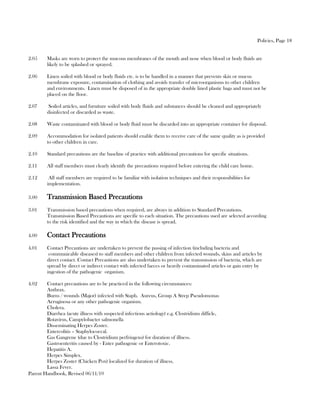 Policies, Page 18


2.05     Masks are worn to protect the mucous membranes of the mouth and nose when blood or body fluids are
         likely to be splashed or sprayed.

2.06     Linen soiled with blood or body fluids etc. is to be handled in a manner that prevents skin or mucus
         membrane exposure, contamination of clothing and avoids transfer of microorganisms to other children
         and environments. Linen must be disposed of in the appropriate double lined plastic bags and must not be
         placed on the floor.

2.07     Soiled articles, and furniture soiled with body fluids and substances should be cleaned and appropriately
         disinfected or discarded as waste.

2.08     Waste contaminated with blood or body fluid must be discarded into an appropriate container for disposal.

2.09     Accommodation for isolated patients should enable them to receive care of the same quality as is provided
         to other children in care.

2.10     Standard precautions are the baseline of practice with additional precautions for specific situations.

2.11     All staff members must clearly identify the precautions required before entering the child care home.

2.12      All staff members are required to be familiar with isolation techniques and their responsibilities for
         implementation.

3.00     Transmission Based Precautions
3.01     Transmission based precautions when required, are always in addition to Standard Precautions.
         Transmission Based Precautions are specific to each situation. The precautions used are selected according
         to the risk identified and the way in which the disease is spread.

4.00     Contact Precautions
4.01     Contact Precautions are undertaken to prevent the passing of infection (including bacteria and
          communicable diseases) to staff members and other children from infected wounds, skins and articles by
         direct contact. Contact Precautions are also undertaken to prevent the transmission of bacteria, which are
         spread by direct or indirect contact with infected faeces or heavily contaminated articles or gain entry by
         ingestion of the pathogenic organism.

4.02    Contact precautions are to be practiced in the following circumstances:
        Anthrax.
        Burns / wounds (Major) infected with Staph. Aureus, Group A Strep Pseudomonas
        Aeruginosa or any other pathogenic organism.
        Cholera.
        Diarrhea (acute illness with suspected infectious aetiology) e.g. Clostridium difficle,
        Rotavirus, Campylobacter salmonella
        Disseminating Herpes Zoster.
        Entercolitis – Staphylococcal.
        Gas Gangrene (due to Clostridium perfringens) for duration of illness.
        Gastroenteritis caused by - Enter pathogenic or Enterotoxic.
        Hepatitis A.
        Herpes Simplex.
        Herpes Zoster (Chicken Pox) localized for duration of illness.
        Lassa Fever.
Parent Handbook, Revised 06/11/10
 