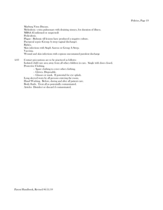 Policies, Page 19

        Marburg Virus Disease.
        Meliodosis - extra pulmonary with draining sinuses, for duration of illness.
        MRSA (Confirmed or suspected)
        Pediculosis.
        Plague - Bubonic till lesions have produced a negative culture.
        Puerperal sepsis (Group A strep vaginal discharge).
        Rabies.
        Skin infections with Staph Aureus or Group A Strep.
        Vaccinia.
        Wound and skin infections with copious uncontained purulent discharge

4.03    Contact precautions are to be practiced as follows:
        Isolated child care area away from all other children in care. Single with door closed.
        Protective Clothing.
                  - Spare clothing to cover other clothing.
                  - Gloves. Disposable.
                  - Glasses or mask. If potential for eye splash.
        Long sleeved worn by all persons entering the room.
        Hand Washing. Before, during and after all patient care.
        Body fluids. Treat all as potentially contaminated.
        Articles Disinfect or discard if contaminated.




Parent Handbook, Revised 06/11/10
 