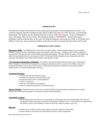 Policies, Page 21




                                                      EMERGENCIES

We must have numbers where parents can be reached, plus the number of a personal physician or clinic. It is
extremely important that these numbers be kept current so that I may reach you when necessary, not just during
emergencies. The numbers may be checked from time to time to verify their accuracy. In case of emergency, I
carry a cell phone when I’m not at home. My cell phone number is 720-629-0979. Parents must sign an
emergency medical treatment form. In the event of a medical emergency concerning your child, we will make every
effort to contact you. If you cannot be reached, or time does not allow an attempt, the release form will be used.

                                              EMERGENCY SITUATIONS

Emergency Drills: The childcare home will practice fire drills monthly. Other emergency drills for severe weather,
lockdown, reverse evacuation and shelter-in place must be held 2 times each year. Emergency drills will be conducted at
varying times of the day and week with all children and adults participating. Drill logs will list the names of all children and
adults who participated, the date, time and type of drill. We feel that with the adequate advance preparation and safety
conscience forethought, that accidents will be minimal and hopefully avoided.

 Any Emergency Requiring a Substitute: If a situation arises during regular child care hours, that is a personal or
family emergency, the provider will arrange for an emergency substitute to come in, supervise the children, and call all
the parents/guardians to advise them of the situation. Parents and/or guardians are expected to pick up their children
within the hour. No tuition reimbursement will occur.


Accidental Poisoning:
                   The provider will call the poison center
                   Provider will determine what the child got into
                   Follow the poison center’s recommendations
                   Call 911 if necessary.
                   Alert one of the parents of the incident.
                   Fill out accident form and mail in to Human Services.

Adverse Weather: Should it become too hot or too cold in the child care home that the provider deems as an unsafe
situation, she will contact the parents to come and pick up their child immediately.


Automobile Accident:
                 Should the provider be involved in a car accident, she will attend to the needs of the children, find alternate
                  transportation home if necessary, and notify all the parents of children in care. If the provider is incompacitated,
                  she will have copies of the children’s records on file in the vehicle to aid the rescue crew.

Blizzard:
                 Parents will be notified to pick up their children early before roads are inaccessible.
                 Parents unable to access the home shall call the provider to make arrangements
Parent Handbook, Revised 06/11/10
 