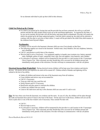 Policies, Page 22

                    for an alternate individual to pick up their child in their absence.




Child Not Picked up By Closing:
              If a child is not picked up by closing time and the provider has not been contacted, she will try to call both
                    parents and then the other people listed to pick up on the enrollment application. As required by the State, if
                    no one can be reached, the provider will call the police and report them as abandoned. Provider will require the
                    child to be picked up by the State authorized agency. Until the child is picked up, the child will be allowed to
                    continue with free play or activities of their choice. A snack will be provided to the child if the child remains in
                    the childcare home beyond 6:00pm.

                Earthquake:
                 Children will be moved to the basement /alternate child care area if not already on that floor.
                 The following supplies are stored in the basement: bottled water, food, blankets, first aid, telephone, batteries,
                     and a flashlight.
                 Call 911 and parents to notify them of the situation.
                 Wait for help to arrive if necessary. Use equipment supplies in laundry area (contains toys, battery operated
                     radio, flashlight, gallon of water, canned/dry food, cups, first aid supplies, extra batteries, and a blanket
                 If a relocation is necessary, children will be transported by the provider to a safe location in the 15 passenger
                     Chevy Express Van. Once relocated, provider should take roll to account for all children present and
                     immediately notify parents of the relocation. Provider will keep in communication with her cell phone


Electrical Storms/High Winds/Hail: During electrical storms children will be kept away from windows and electric
devices. All electric devices not required to be used will be turned off. Children afraid of thunder and lightning will be
calmed to the best of my ability.
                 Gather all children and retreat to the area of the basement away from all windows.
                   Count children and retrieve any not accounted for.
                   Call 911 if necessary.
                   Treat any child who may need first aid.
                   Notify Parents and 911 if necessary.
                   Read books and play games to entertain the children.
                   Comfort any children who are scared.
                   Listen to the radio/news and stay in the alternate child care area until it’s safe to exit.


Fire: We have three exits from the basement, two windows and the stairs. In case of a fire, the children will be taken through
the walk-out basement door and we’ll meet in the front of the home. On the main level of the house, children will exit out the
front or patio door or one of the four window exits if necessary. Once outside Provider will:

                 Call 911
                 Wait for help to arrive.
                 If a relocation is necessary, children will be transported by the provider to a safe location in the 15 passenger
                     Chevy Express Van. Once relocated, provider should take roll to account for all children present and
                     immediately notify parents of the relocation. Provider will keep in communication with her cell phone


Parent Handbook, Revised 06/11/10
 