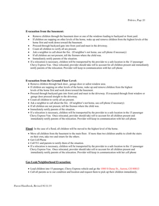 Policies, Page 23



          Evacuation from the basement:
                  Remove children through the basement door or one of the windows leading to backyard or front yard.
                  If children are napping on other levels of the home, wake up and remove children from the highest levels of the
                   home first and work down toward the basement.
                  Proceed through backyard gate into front yard and meet in the driveway.
                  Count all children to verify all are present.
                  Ask a neighbor to call about the fire. (If neighbor’s not home, use cell phone if necessary)
                  If all children are not present, tell the firemen where the child was.
                  Immediately notify parents of the situation.
               If a relocation is necessary, children will be transported by the provider to a safe location in the 15 passenger
                Chevy Express Van. Once relocated, provider should take roll to account for all children present and immediately
                notify parents of the relocation. Provider will keep in communication with her cell phone



          Evacuation from the Ground Floor Level:
             Remove children through back door , garage door or safest window area.
             If children are napping on other levels of the home, wake up and remove children from the highest
              levels of the home first and work down toward the basement.
             Proceed through backyard gate into front yard and meet in the driveway. If evacuated through front window or
              garage door proceed straight to the driveway.
             Count all children to verify all are present.
             Ask a neighbor to call about the fire. (If neighbor’s not home, use cell phone if necessary).
             If all children are not present, tell the firemen where the child was.
             Immediately notify parents of the situation.
             If a relocation is necessary, children will be transported by the provider to a safe location in the 15 passenger
              Chevy Express Van. Once relocated, provider should take roll to account for all children present and
              immediately notify parents of the relocation. Provider will keep in communication with her cell phone


          Flood: In the case of a flood, all children will be moved to the highest level of the home.
             Move all children from the basement to the main floor. If more than two children unable to climb the stairs
              on their own, take two and return for the others.
             Get Cell Phone
             Call 911 and parents to notify them of the situation.
             If a relocation is necessary, children will be transported by the provider to a safe location in the 15 passenger
              Chevy Express Van. Once relocated, provider should take roll to account for all children present and
              immediately notify parents of the relocation. Provider will keep in communication with her cell phone


          Gas Leak/Neighborhood Evacuation:

             Load children into 15 passenger, Chevy Express vehicle and go the 1080 S Ouray St., Aurora, CO 80013
             Call all parents as to our condition and location and request them to pick up their children immediately.




Parent Handbook, Revised 06/11/10
 