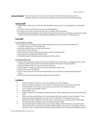 Policies, Page 24

Adverse Weather: Should it become too hot or too cold in the child care home that the provider deems as
                     an unsafe situation, she will contact the parents to come and pick up their child immediately.


      Injured Child:
         Small bumps, scrapes and cuts will have first aid administered per doctor’s recommendations on the health
          form.
         The parent will be notified at pick up time as to what happened.
         For injuries more severe, the provider will call 911 and then notify the parents.
         Should the child need transported, the provider will relay the parent’s choice of hospital as indicated by intake
          records and the child will either be transported by ambulance or in the Provider’s 15 passenger van.

      Lost Child:

      Lost from Daycare Home:
        If a child is lost, all remaining children will be gathered in one area while the provider checks the
          remainder of that floor of the missing child.
        Ask other children if they saw where the child went.
        Check other levels of the home.
        Check outdoors, looking up and down the street, shouting the child’s name.
        Check the backyard, garage and shed for child.
        If the child cannot be found, the police and parents will be notified.

      Lost during Field Trip:
        Gather remaining children and have them stay with another child care provider, an employee of site, or with
          a school-age child so the provider can check the remainder of that floor of the missing child.
        Ask other children if they saw where the missing child went.
        Check outdoors, looking up and down the street, shouting the child’s name.
        Check other levels of the building.
        If lost at the park/outside, place all remaining children in the car and drive around checking adjoining
          blocks.
        If the child cannot be found, the police and parents will be notified.


      Lockdown:
                Direct all children in the home, to the main childcare area of the basement.
                Check all windows and doors to be sure they are locked and secured on all levels of the home.
                Close the blinds in the childcare area to prevent any intruder from seeing in the home.
                Turn out lights and computer monitors.
                Keep children quiet.
                Notify all parents of the lockdown and advise that they will be contacted when it is safe to pick up their
                 child.
                Stay in safe areas until directed by law enforcement officers or provider to move or evacuate. Never
                 open doors during a lockdown, even in the event of a fire alarm. For further directives, law
                 enforcement officers and provider will have keys to open the doors or announcements will be made.
                Provider will contact all parents when the lockdown has been lifted.
                If a relocation from the childcare home is necessary, children will be directed by a law enforcement
                 officer or provider to a safe location. Children will be loaded in the provider’s 15 passenger van to be
                 relocated. Once evacuated from the home, provider should take roll to account for all children present

Parent Handbook, Revised 06/11/10
 