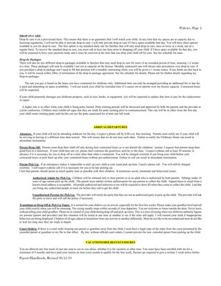 Policies, Page 4

DROP-IN CARE:
Drop-In care is on a provisional basis. This means that there is no guarantee that I will watch your child. At any time that my spaces are at capacity due to
licensing regulations, I will not be able to provide drop-in care. I will only provide drop-in care if I have space available that day. You will have three options
available to you for drop-in care. The first option is my standard daily rate for families that will only need drop-in care, once or twice in a week, not on a
regular basis. To receive the standard drop-in care, you must call at least one hour prior to dropping off your child. If I have space available for that day, you
will be expected to have your payment ready and it must be received at the time that you drop your child off for care. See fee schedule for rates.

Drop-In Packages
There will also be two different drop-in packages available to families that may need drop-in care for more of an extended period of time, meaning 1-2 weeks
at a time. These packages will only be available I am not at capacity on the license. Monthly contracted care will always take precedence over drop-in care. If
you purchase a drop-in package and I need to fill that position will a monthly contracting client, you will be given a 1 weeks notice. If any funds are due back to
you, it will be issued within 24hrs of termination of the drop-in package agreement. See fee schedule for details. Please ask for further details regarding my
drop-in packages.

     The rate you pay is based on the hours you have contracted for childcare only. Additional time can only be arranged providing an additional fee or late fee
is paid and depending on space availability. I will not watch your child for extended time if it causes me to operate over my license capacity. Contracted hours
will be respected.

If your child purposely damages any childcare property, such as toys, books, or equipment, you will be expected to replace that item or pay for the replacement
or repair.

  A higher rate is in effect while your child is being potty trained. Potty training periods will be discussed and approved by both the parents and the provider at
a prior conference. Children must exhibit all signs that they are ready for potty training prior to commencement. This rate will be in effect from the first day
your child wears training pants until he/she can use the potty unassisted for at least one full week.



                                                                     ARRIVAL/DEPARTURES

Absences: If your child will not be attending childcare for the day, I expect a phone call by 6:00 a.m. that morning. Parents must notify me if your child will
be arriving or leaving at a different time than normal. This will ensure that we do not miss each other. Failure to notify the Childcare Home can result in
immediate termination.

Parent Drop Off: Parents must drop their child off only during their contracted hours as to not disturb the childrens’ routine. I request that parents keep their
good-byes to a minimum. If your child does not cry, please don't continue the good-byes until he or she does. I expect a phone call at least 30 minutes in
advance if it is necessary for you to drop off at a time other than what is contracted. You will be charged overtime if you bring your child before your
contracted hours or pick them up after your contracted hours without pre-authorization. Failure to call can result in immediate termination.

Parent Pick Up: If an emergency makes it impossible to pick up your child at your usual pick up time, I need a phone call. You will still be charged
overtime. I will expect a phone call if it is necessary for you to be late picking up.
I feel that parents should spend as much quality time as possible with their children. It minimizes social, emotional and behavioral issues.

            Authorized Adults for Pick Up: Children will be released only to their parents or to an adult who is authorized by both parents. Siblings under 18
            years of age cannot pick up the child. The parent must submit written authorization for any person to collect the child. Signed faxes or email from a
            known email address is acceptable. All people authorized and unknown to me will be required to show ID when they come to collect the child. I ask that
            you bring any authorized people to meet me before they call to get the child.

            Unauthorized Persons for Pick Up: The provider will notify the party that they are not an authorized party to pick up the child. The provider will ask
            the party to leave and will call the police if necessary.

Transitions at Drop Off & Pick Up Times: It is normal for your child to cry on arrival, especially for the first few weeks. Please make your goodbye brief and tell
your child exactly when you will be returning. The crying usually stops within seconds of your departure. You are welcome to listen outside the door. Never leave
without telling your child goodbye. Please be in control of your child during drop off and pick up times. This is a time of testing when two different authority figures
are present (parent and provider) and this situation will be tested at one time or another to see if the rules still apply. I will remind your child if inappropriate
behaviors are being displayed. Children of all ages adjust to transitions from one activity to another differently. Most do not like to be too rushed and most do not like
to wait too long once they are ready to depart.

Court Orders: If there is a court order keeping one parent or guardian away from the child, I must have a legal copy of the order from the court presented by the
custodial parent or guardian in my file to that effect. By law, without official court orders, I cannot prevent the non- custodial parent from picking up the child.


                                                             VACATIONS/HOLIDAYS/CLOSURES

You are allowed one free week of care per year to use as you chose, whether it is for vacation or other time. You must have been enrolled with me for a
minimum of 9 months and have paid your tuition on time every month to qualify for the free week. Parents are required to give a written 2 week notice before

Parent Handbook, Revised 06/11/10
 