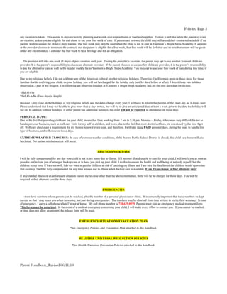 Policies, Page 5

any vacation is taken. This assists in daycare/activity planning and avoids over expenditures of food and supplies. Tuition is still due while the parent(s) is/are
on vacation, unless you are eligible for and chose to use your free week of care. If parents are in town, the child may still attend their contracted schedule if the
parents wish to sustain the child(s) daily routine. The free week may only be used when the child is not in care at Yasmeen’s Bright Steps Academy. If a parent
or the provider chooses to terminate the contract, and the parent is eligible for a free week, that free week will be forfeited and no reimbursement will be given
under any circumstance. I consider the free week to be a privilege and not an obligation.


   The provider will take one week (5 days) of paid vacation each year. During the provider’s vacation, the parent may opt to use another licensed childcare
provider. It is the parent’s responsibility to choose an alternate provider. If the parent chooses to use another childcare provider, it is the parent’s responsibility
to pay for alternative care as well as the regular weekly fee to Yasmeen’s Bright Steps Academy. You may opt to use your free week of care during this time, if
you are eligible.

Due to my religious beliefs, I do not celebrate any of the American cultural or other religious holidays. Therefore, I will remain open on those days. For those
families that do not bring your child, on your holiday, you will not be charged for the holiday only (not for days before or after). I do celebrate two holidays
observed as a part of my religion. The following are observed holidays at Yasmeen’s Bright Steps Academy and are the only days that I will close.

*Eid Al-Fitr
*Eid Al-Adha (Four days in length)

Because I only close on the holidays of my religious beliefs and the dates change every year, I will have to inform the parents of the exact day, as it draws near.
Please understand that I may not be able to give more than a days notice, but will try to give an anticipated date at least a week prior to the date the holiday will
fall on. In addition to these holidays, if either parent has additional holidays, the child will not be expected in attendance on those days.

PERSONAL DAYS :
Due to the fact that providing childcare for your child, means that I am working from 7 am to 5:30 pm, Monday – Friday, it becomes very difficult for me to
handle personal business, such as well care visits for my self or children, and more, due to the fact that most doctor’s offices, etc are closed by the time I get
off. Well care checks are a requirement for my license renewal every year, and therefore, I will take three PAID personal days, during the year, to handle this
type of business, and will close on those days.

EXTREME WEATHER CLOSURES: In case of extreme weather conditions, if the Aurora Public School District is closed, this child care home will also
be closed. No tuition reimbursement will occur.


                                                                     ABSENCES/SICK DAYS

I will be fully compensated for any day your child is not in my home due to illness. If I become ill and unable to care for your child, I will notify you as soon as
possible and inform you of arranged backup care or to have you pick up your child. I do this to ensure the health and well being of not only myself, but the
children in my care. If I am not well, I do not want to put the children at risk of catching my illness and I am sure the families of the children would appreciate
that courtesy. I will be fully compensated for any time missed due to illness when backup care is available. Even if you choose to find alternate care!

If an extended illness or an unforeseen situation causes me to close other than the above mentioned, there will be no charges for those days. You will be
required to find alternate care for these days.


                                                                         EMERGENCIES

  I must have numbers where parents can be reached, plus the number of a personal physician or clinic. It is extremely important that these numbers be kept
current so that I may reach you when necessary, not just during emergencies. The numbers may be checked from time to time to verify their accuracy. In case
of emergency, I carry a cell phone when I’m not at home. My cell phone number is 720.629.0979. Parents must sign an emergency medical treatment form.
This form must be notarized. In the event of a medical emergency concerning your child, I will make every effort to contact you. If you cannot be reached,
or time does not allow an attempt, the release form will be used.


                                                     EMERGENCY SITUATIONS/EVACUATION PLAN

                                            *See Emergency Policies and Evacuation Plan attached to this handbook.


                                                    HEALTH & UNIVERSAL PRECAUTION POLICIES

                                              *See Health /Universal Precaution Policies attached to this handbook.




Parent Handbook, Revised 06/11/10
 