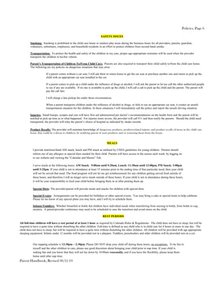 Policies, Page 6

                                                                        SAFETY ISSUES

         Smoking: Smoking is prohibited in the child care home or outdoor play areas during the business hours for all providers, parents, guardian,
         volunteers, substitutes, employees, and household residents in an effort to protect children from second hand smoke.

         Transportation: To protect the health and safety of the children in my care, proper age-appropriate restraints will be used when the provider
         transports the children in his/her vehicle.

         Parent’s Transportation of Children To/From Child Care: Parents are also required to transport their child safely to/from the child care home.
         The following are my policies on dangerous situations that may arise:

                       If a parent comes without a car seat, I will ask them to return home to get the car seat or purchase another one and return to pick up the
                       child with an appropriate car seat installed in the car.

                       If a parent comes to pick up a child under the influence of drugs or alcohol, I will ask the parent to let me call the other authorized people
                       to see if any are available. If no one is available to pick up the child, I will call a cab to pick up the child and the parent. The parent will
                       pay the cab fare.

                       I will charge a late pickup fee under these circumstances.

                       When a parent transports children under the influence of alcohol or drugs, or fails to use an appropriate car seat, it creates an unsafe
                       transportation situation for the children. In these situations I will immediately call the police and report the unsafe driving situation.

         Injuries: Small bumps, scrapes and cuts will have first aid administered per doctor’s recommendations on the health form and the parent will be
         notified at pick up time as to what happened. For injuries more severe, the provider will call 911 and then notify the parents. Should the child need
         transported, the provider will relay the parent’s choice of hospital as indicated by intake records.

         Product Recalls: The provider will maintain knowledge of dangerous products, product-related injuries and product recalls of items in the child care
         home that could be a threat to children, by notifying parent of such products and or removing them from the home.


                                                                              MEALS

           I provide nutritious/halal AM snack, lunch and PM snack as outlined by USDA guidelines for young children. Parents should
           inform me of any allergies or special diets needed for their child. Parents will have access to the menus each week, by logging on
           to our website and viewing the “Calendar and Menus” Tab.

           I serve meals at the following times: AM Snack: 9:00am until 9:20am, Lunch: 11:30am until 12:00pm, PM Snack: 3:00pm
           until 3:25pm. If your child is not in attendance at least 15 minutes prior to the ending time of that particular meal, then your child
           will not be served that meal. The food program will not let me get reimbursement for any children getting served food outside of
           these hours, and therefore I will no longer serve meals outside of these hours. If your child is not in attendance during these hours,
           it will be your responsibility to feed your child before bringing them in or after picking them up.

           Special Diets: The provider/parent will provide meals and snacks for children with special diets.

           Special Events: Arrangements can be provided for birthdays or other special events. You may bring a cake or special treats to help celebrate.
           Please let me know of any special plans you may have, and I will try to schedule them.

           Infants/Toddlers: Whether breastfed or bottle fed children have individual needs when transferring from nursing to bottle, from bottle to cup,
           etcetera. A parent/provider conference may need to be scheduled to ease the transition and avoid stress on the child

                                                                          REST PERIODS

All full-time children will have a rest period of at least 1 hour as required by Colorado Rules & Regulations. The child does not have to sleep, but will be
required to have a quite time without disturbing the other children. Full-time is defined as any child who is in child care for 4 hours or more in one day. The
child does not have to sleep, but will be required to have a quite time without disturbing the other children. All children will be provided with age appropriate
sleeping equipment. Infants under 12 months will be provided rest in a playpen. Toddlers, preschoolers and older children will be provided rest on a cot.


           Our napping schedule is 12:30pm – 2:30pm. Please DO NOT drop your child off during these hours, no exceptions. To be fair to
           myself and the other children in care, please use good discretion about bringing your child prior to nap time. If your child is
           waking late and you know that they will not lay down by 10:00am reasonably, and if you have the flexibility, please keep them
           home until after nap time.
Parent Handbook, Revised 06/11/10
 