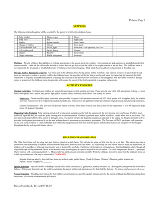 Policies, Page 7

                                                                             SUPPLIES

The following checked supplies will be provided by the parent to be left at the childcare home.

      Baby blanket                         Diaper wipes                       Shoes
      Baby food                            Hat                                Sippy cups
      Bottles                              Infant formula                     Snow boots
      Change of clothes                    Gloves                             Snow pants
      Car seat/booster seat                Jacket, light                      Sunscreen – full spectrum, SPF 30+
      Crib or play yard                    Jacket, heavy                      Sweater
      Diapers                              Pacifier                           Swim shoes
      Diaper ointments                     Plastic underpants                 Swimsuit


Clothing: Parents will dress their children in clothing appropriate to the season and to the weather. A swimming suit and sunscreen is needed during the hot
summer months. I also ask the children be dressed in clothes that can get dirty so that the child is free to play outside or on the floor. The childcare home is
not responsible for misplaced or mislabeled articles of clothing or personal belongings. Slick soled shoes/sandals are not permitted at this child care.

Storage, theft or damage to property: Any items sent to the childcare home by the parent, will be stored in a safe location exclusive to each child. If such
items are damaged or stolen by another child in the childcare home, the provider will do her best to rectify such issue, by contacting the parent of the child
responsible to negotiate a suitable replacement, if damage has occurred or the theft has been confirmed to have happened with their child. If theft or damage
occurs to property of the childcare home, the provider will contact the parent of the child responsible to negotiate replacement.

                                                                    ACTIVITY POLICIES

Outdoor Activities: All infants and children are required to participate in daily outdoor activities. Please provide your child with appropriate clothing i.e. snow
boots, snow pants, heavy jacket, hat, gloves, light jacket, sweater, shoes, swimsuit, swim shoes. See supply list above.

       Sunscreen: Parent must Pre-apply sunscreen upon provider’s request. Full spectrum sunscreen of SPF 30 or greater will be applied daily for outdoor
       activities. Sunscreen will be reapplied as needed during the day. Sunscreen is not applied to infants per childcare regulations and manufacturing instructions.

       Extreme Temperatures: The provider will provide indoor activities, when there is heavy rain, heavy snow or the temperature is over 90 degrees or drops
       below 20 degrees Fahrenheit.

Diapering/Toilet Training: Potty training periods will be discussed and approved by both the parents and the provider at a prior conference. Children must
exhibit all signs that they are ready for potty training prior to commencement. Children’s personal items will be stored in a cubbie when item is not in use. The
provider is not responsible for lost, stolen or damaged items. The parent will provide diapering supplies as indicated in the supply list. Diaper ointments will be
provided by the parent/provider and it can be used without doctor’s permission as preventative precaution. The Provider will NOT use diaper rash ointments
on any skin surface if there is a rash or broken skin without having permission first from both the parent and the child’s physician. Diapers will be changed
throughout the day with periodic diaper checks.




                                                                FIELD TRIPS/TRANSPORTATION

The Child Care Home will be going back and forth to school on a daily basis. We will also be going on field trips by car or on foot. The parent must sign a
permission form authorizing scheduled and unscheduled trips away from the child care home. As required by law and human services rules and regulations, all
children will be in either an infant car seat, booster seat or fastened by seat belts. Field trips will be taken on a regular basis. For the children's safety, though, all
major field trips will be postponed if there is bad weather--only an emergency or a special trip will be the exception. The child care provider drives a 15 passenger
Chevy Express with a seating capacity of 15. The provider has child car seats restraints available. While the childcare provider is away from the childcare home, on
a field trip or otherwise, she may be contacted at 720.629.0979.

       Regular fieldtrips taken by this child care home are to local parks, public library, Chuck-E-Cheese, Children’s Museum, public schools, etc.
       Parent’s initials of approval: ________

Special Activities – Special activities or fieldtrips outside of the child care home (i.e. gymnastics, monkey business, etc.) that require a participation fee will work as
follows. If the parent does not want the child to participate, the parent will provide alternate care for that child for that day. No tuition reimbursement will occur.

Nonparticipation – Should a parent choose for their child to not participate in a specific regularly planned activity, the parents will keep the child home during those
days/times. (No tuition reimbursement will occur).



Parent Handbook, Revised 06/11/10
 