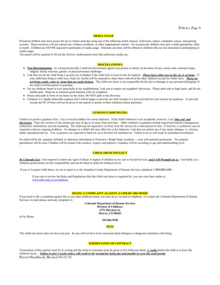 Policies, Page 8

                                                                  MEDIA USAGE
Preschool children may have access for up to 2 hours each day using any of the following media sources: Television, videos, computers, music, and gaming
systems. These resources will not contain any violence, profanity, or other inappropriate content. On occasion the children may pick a child appropriate video
to watch. Children are NEVER required to participate in media usage. Alternate activities will be offered to children who are not interested in participating in
media usage.
The parent will be required to fill out the Activity Authorization form that authorizes media use.


                                                                        MISCELLANEOUS
    Non-Discrimination: As a licensed provider, I shall not discriminate against any person or family on the basis of race, creed, color, national origin,
        religion, family structure, gender, or physical/mental challenges.
    I ask that you let the child bring a security toy or blanket if the child feels in need of one for naptime. Please leave other toys in the car or at home - If
        your child does bring in other toys, food, etc. he/she will be expected to share them with all of the other children (except for infant toys). Please do
        not bring candy, coins or items that are easily broken. The child care home is not responsible for the loss or damage to any personal belongings of
        the child or his/her parent or guardian.
    For my childcare home to exist peacefully in my neighborhood, I ask you to respect my neighbor's driveways. Please park only in legal spots, and do not
        double park. Help me to maintain good relations with my neighbors.
    Please only park in front of our home on the street, DO NOT park in the driveway.
    Childcare is a legally deductible expense and I will be happy to provide you with receipts or a year-end total for your income tax purposes. A year-end
        receipt and W-10 form will not be given to any parent in arrears in their childcare tuition payments.


                                                                 GUIDANCE (DISCIPLINE)

I believe in positive guidance first. I try to reward children for correct behavior. If the child's behavior is not acceptable, however, I use 'time out' and
discussion. Time out consists of one minute per year of age to sit away from activities. Other methods of guidance include logical and natural consequences,
redirection, substitution, and role modeling. The child may be required to sit away from the activity for a short period of time. If need be, a conference may be
required to discuss ongoing problems. As changes in a child's life may affect his or her behavior, I ask that you inform me of any major changes, i.e. divorce,
death, unemployment etc. You, as parents, are expected to back me up at all times for misbehavior. Failure to do so will result in immediate termination.

No child will be hit, spanked, belittled, or otherwise intimidated at Yasmeen’s Bright Steps Academy -- even with parental permission. No corporal
punishment will be used. Children will be treated with courtesy, respect, and patience. Guidance will be according to age and understanding level.


                                                                 CHILD ABUSE/NEGLECT

By Colorado Law, I am required to report any signs of abuse or neglect of children in my care to Social Services, and I will Promptly do so. I am liable, as a
childcare professional, for this responsibility and can be fined or jailed for failing to do so.

If you or I suspect child abuse, we are to report it to the Arapahoe County Department of Human Services, telephone # 303-636-1100 .

           If you care to review the Rules and Regulations that this child care home is regulated by, you can view them online at
           www.cdhs.state.co.us/childcare.



                                                 FILING A COMPLAINT AGAINST A CHILDCARE HOME
If you need to file a complaint against this or any other childcare home, you may do so via mail or telephone. To contact the Colorado Department of Human
Services via mail please send any complaint to:
                                                            Colorado Department of Human Services
                                                                       Division of Childcare
                                                                        1575 Sherman St.
                                                                        Denver, CO 80203
Or by Phone:
                                                                           303.866.5948

                                                                              PETS

This child care home does not have any pets. So you will not have to be concerned about allergens or dangerous situations with biting.


                                                             TERMINATION OF CONTRACT

Termination of this contract must be in writing and the intent to terminate must be given to the child-care home 2 weeks before the child is to leave the
childcare home. Failure to give 2 weeks notice, will result in the normal-fee being due and payable to cover the week period.
Parent Handbook, Revised 06/11/10
 