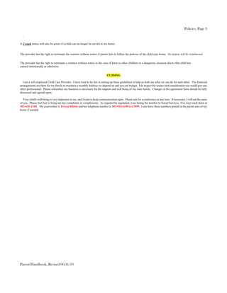 Policies, Page 9

  .

A 2 week notice will also be given if a child can no longer be served in my home.


The provider has the right to terminate the contract without notice if parent fails to follow the policies of the child care home. No tuition will be reimbursed.

The provider has the right to terminate a contract without notice in the case of harm to other children or a dangerous situation due to that child has
caused intentionally or otherwise.


                                                                            CLOSING

  I am a self employed Child Care Provider. I have tried to be fair in setting up these guidelines to help us both see what we can do for each other. The financial
arrangements are there for my family to maintain a monthly balance we depend on and you can budget. I do expect the respect and consideration you would give any
other professional. Please remember my business is necessary for the support and well being of my own family. Changes in the agreement form should be fully
discussed and agreed upon.

  Your child's well being is very important to me, and I want to keep communication open. Please ask for a conference at any time. If necessary, I will ask the same
of you. Please feel free to bring me any complaints or compliments. As required by regulation, I am listing the number to Social Services. You may reach them at
303-636-1100. My caseworker is Teresa Ribble and her telephone number is 303-914-6100 ext 3059. I also have these numbers posted in the parent area of my
home if needed.




Parent Handbook, Revised 06/11/10
 