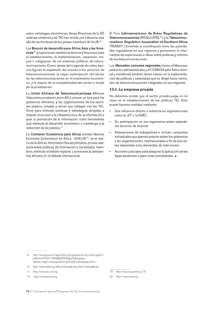 sobre estrategias electrónicas. Varias Directivas de la UE 
relativas a Internet y las TIC han tenido una influencia más 
allá de las fronteras de los países miembros de la UE.15 
Los Bancos de desarrollo para África, Asia y las Amé-ricas16 
proporcionan asistencia técnica y financiera para 
el establecimiento, la implementación, expansión, me-jora 
e integración de los sistemas públicos de teleco-municaciones. 
Como temas de la agenda de estos ban-cos 
figuran la expansión del acceso a los servicios de 
telecomunicaciones, la mayor participación del sector 
de las telecomunicaciones en el crecimiento económi-co, 
y la mejora de la competitividad del sector a través 
de la privatización. 
La Unión Africana de Telecomunicaciones (African 
Telecommunications Union-ATU) provee un foro para los 
gobiernos africanos, y las organizaciones de los secto-res 
público, privado y social que trabajan con las TIC. 
Sirve para formular políticas y estrategias dirigidas a 
mejorar el acceso a la infraestructura de la información y 
para la promoción de la información como herramienta 
que estimule el desarrollo económico y contribuya a la 
reducción de la pobreza.17 
La Comisión Económica para África (United Nations 
Economic Commission for Africa - UNECA)18 , en el mar-co 
de la African Information Society Initiative, provee ase-soría 
sobre políticas de información a los estados miem-bros, 
estimula el debate regional y promueve la perspec-tiva 
africana en el debate internacional. 
15 http://europa.eu.int/rapid/start/cgi/guesten.ksh?p_action.gettxt= 
gtdoc=IP/03/1005|0|RAPIDlg=ESdisplay= 
también http://www.ipjustice.org/CODE/whitepaper.shtml 
16 http://www.afdb.org, http://www.iadb.org, http://www.adb.org 
17 http://www.atu-uat.org 
18 http://www.uneca.org 
72 / Asociación para el Progreso de las Comunicaciones 
El Foro Latinoamericano de Entes Reguladores de 
Telecomunicaciones (REGULATEL19 ) y la Telecommu-nications 
Regulators Association of Southern Africa 
(TRASA20 ) fomentan la coordinación entre las autorida-des 
reguladoras en sus regiones y promueven el inter-cambio 
de experiencias e ideas sobre políticas y reforma 
de las telecomunicaciones. 
Los Mercados comunes regionales (como el Mercosur 
para el sur latinoamericano y el COMESA para África orien-tal 
y meridional) también tienen interés en la implementa-ción 
de políticas y estándares que se dirijan hacia merca-dos 
de telecomunicaciones integrados en sus regiones. 
13.4. La empresa privada 
No debemos olvidar que el sector privado juega un rol 
clave en el establecimiento de las políticas TIC. Esto 
puede hacerse realidad mediante: 
• Una influencia directa o indirecta en organizaciones 
como la UIT o la OMC. 
• Su participación en los organismos sobre estánda-res 
técnicos de Internet. 
• Federaciones de trabajadores o incluso compañías 
individuales que ejerzan presión sobre los gobiernos 
y las organizaciones. internacionales a fin de que és-tas 
respondan a las demandas de este sector. 
• Acciones judiciales para asegurar la aplicación de las 
leyes existentes o para crear precedentes.  
19 http://www.regulatel.org 19 
20 http://www.trasa.org 
 