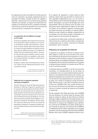 de organizaciones de la sociedad civil fuertes para arti-cular 
sus opiniones; las propias organizaciones de la 
sociedad civil deben manejar técnicas de cabildeo y 
aprender a relacionarse con las instancias de gobierno 
mediante, por ejemplo, la creación de coaliciones inte-resadas 
en los temas de las TIC o mediante el fortaleci-miento 
de las voces de la sociedad civil en los foros de 
comunicaciones y computación ya existentes. 
La expansión de los teléfonos de pago 
en Sri Lanka 
La Comisión reguladora de las telecomunicaciones de 
Sri Lanka identificó algunos problemas en el suminis-tro 
de teléfonos de pago: baja penetración, concen-tración 
en áreas urbanas y altos costos para el cliente. 
La comisión aconsejó al gobierno la adopción de sub-sidios 
para los teléfonos de pago con el objetivo de 
instalar 100 nuevos teléfonos por distrito y recomen-dó 
ciertos límites para los subsidios y para el número 
de unidades que podían ser asignadas a cada opera-dor 
individual. Asimismo recomendó un plazo para el 
programa de subsidios. 
El gobierno aceptó estas recomendaciones y ordenó 
a la comisión que las implementara haciendo uso de 
sus propios recursos. 
fuente: Tendencias en la reforma 
de telecomunicaciones, 2002, p. 25 
Selección de un segundo operador 
nacional en Sudáfrica 
El primer Proyecto de Ley de las Telecomunicaciones 
aprobado en 1996 tras el régimen de apartheid puso 
fin al período de exclusividad de South Africa Telkom, 
al preverse en la ley la licencia de una segunda com-pañía 
operadora nacional. El proceso seguido fue muy 
cuestionado a pesar de la existencia de un Ente autó-nomo 
de telecomunicaciones de Sudáfrica; Los resul-tados 
de la primera ronda de ofertas públicas no con-siguieron 
la aceptación del gobierno. El Ente regula-dor 
rechazó dos ofertas por el 51% de acciones de 
participación extranjera en la segunda compañía ope-radora. 
Actualmente está a punto de finalizar la segun-da 
ronda. 
Fuente: http://archive.mg.co.za/nxt/gateway.dll/ 
PrintEdition/MGP2003/3lv00103/4lv00248/5lv00288.htm 
(Requiere de suscripción paga). 
82 / Asociación para el Progreso de las Comunicaciones 
En el aspecto de regulación, la clave reside en tener 
políticas y leyes claras que permitan la creación de un 
ente regulador independiente que a su vez actúe to-mando 
distancia de los intereses del gobierno y de otras 
partes interesadas y que goce del prestigio que da la 
imparcialidad. Tanto las políticas como las leyes y las 
decisiones sobre reglamentación deben ser de domi-nio 
público. Es conveniente organizar consultas públi-cas 
sobre los temas que tendrán un impacto público. 
También en este contexto la vitalidad y organización de 
la sociedad civil y del sector privado contribuirán a su 
aporte efectivo en los procesos de regulación. 
La existencia de todas estas condiciones depende en 
último término de un gobierno democrático, transparente 
y responsable que no acepte presiones de intereses 
particulares o de la corrupción. 
Influencia en la gestión de Internet 
La apertura en la gestión de Internet constituye un de-safío 
debido a la falta de reconocimiento de la impor-tancia 
del Internet de parte de varios gobiernos, la natu-raleza 
técnica de los temas en juego y a otras presiones 
ejercidas sobre comunidades de expertos relativamen-te 
pequeñas. Ello sucede particularmente en los países 
en desarrollo pero también en el ámbito de las TIC fue-ra 
de la corriente principal. 
La afiliación gratuita a la ISOC, a una de sus secciones 
nacionales, o el establecimiento de una de éstas, es 
considerado como una oportunidad excelente para for-talecer 
la comunidad local de Internet y de construir una 
plataforma desde la que se puede influir en las decisio-nes 
de Internet. Esto podría parecer una solución a lar-go 
plazo, aún cuando el vertiginoso mundo de Internet 
exige intervenciones a corto plazo. El debate actual en 
el seno de la ICANN indica que existen temores por 
que el futuro de Internet sea decidido sin la participa-ción 
de un número creciente de usuarios en los países 
en desarrollo1 . 
Se han sugerido otras ideas para hacer que la ICANN 
sea más receptiva a un número mayor de usuarios. Entre 
éstas se incluyen la edición de documentos en idiomas 
distintos al inglés, la explotación de canales locales como 
sitios Web, prensa escrita y radio para difundir noticias e 
información, la creación de embajadores que represen-ten 
y promuevan la ICANN en los países donde ésta no 
sea conocida, el patrocinio de reuniones de la ICANN y 
el establecimiento de sedes regionales que se puedan 
presentar a las elecciones para la directiva de la ICANN. 
Resulta irónico que la ICANN, después de abrir la com- 
1 Kapur, A. Why ICANN Needs Fresh Blood: A Deeper View. 26 de 
marzo de 2003. Disponible en http://www.circleid.com/article/ 
A111_0_1/_0_C/ 
 
