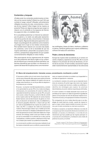El «Marco del empoderamiento»: bienestar, acceso, concientización, movilización y control 
Políticas TIC: Manual para principiantes / 89 
Contenidos y lenguaje 
¿Cuáles serán los contenidos predominantes en Inter-net 
y en los nuevos medios? ¿Quién los crea? ¿En qué 
consiste el sesgo cultural? ¿Quedan suficientemente 
reflejados los puntos de vista, conocimientos e intere-ses 
de las mujeres? ¿Qué imagen de las mujeres se 
presenta? Estas son algunas preguntas que surgen en 
relación con el contenido en los espacios de Internet, 
los juegos de video o la realidad virtual. 
En la actualidad predominan en Internet los estereoti-pos 
de género y no existe una adecuada representa-ción 
de los puntos de vista, conocimientos e intereses 
de las mujeres. Algunas de estas preocupaciones cons-tituyen 
una prolongación de cuestiones como el sexismo 
y la imagen de la mujer en los medios comunicación. 
Pero también tienen relación con una serie más amplia 
de cuestiones, como la de la necesidad de que las 
mujeres sistematicen y desarrollen sus propios conoci-mientos 
y perspectivas asegurándose de que queden 
convenientemente reflejadas en estos medios. 
Otra preocupación de las organizaciones de mujeres 
es la del predominio del idioma inglés en los conteni-dos 
de Internet que a menudo provienen del Norte. Las 
barreras idiomáticas para acceder a la información re-quieren 
del desarrollo de aplicaciones como herramien-tas 
multilingües y bases de datos, interfaces y alfabetos 
no latinos, interfaces gráficas para mujeres analfabetas y 
software de traducción automática. 
Poder y toma de decisiones 
Aunque las mujeres están accediendo en un número cre-ciente 
a empleos y experiencia con las TIC, ello no ocurre 
todavía en los procesos de toma de decisiones y el con-trol 
de los recursos. A nivel mundial y nacional las mujeres 
están insuficientemente representadas en las estructuras 
El bienestar se define como el nivel mínimo al que toda inter-vención 
para el desarrollo debe aspirar para superar la brecha 
de género. Aquí estamos hablando de mujeres a las que se 
otorgan estos beneficios, en vez de que ellas los adquieran o 
los produzcan por sí mismas. 
El acceso – es el primer nivel del empoderamiento, y consiste 
en la oportunidad de usar las TIC en los niveles tecnológico, 
informacional y de conocimientos. El control se refiere a la 
capacidad de decidir las maneras de usar las TIC y de quién 
tiene acceso a éstas. El acceso y control (o falta de control) 
de las mujeres sobre las TIC depende de muchos factores. 
Existen factores como la discriminación de género en el em-pleo 
y la educación, los factores de clase, el analfabetismo y 
la ubicación geográfica (Norte-Sur o urbano-rural) que influ-yen 
sobre la imposibilidad de las mujeres de acceder en sus 
vidas a las TIC o a cualquier otro medio de comunicación 
moderno. Parecería lógico deducir que a medida que la diná-mica 
de la información se desplaza aceleradamente hacia In-ternet, 
las personas sin acceso a ésta serán objeto de un mayor 
exclusión. Sin embargo, existen voces que insisten en subra-yar 
que la conectividad no es suficiente por sí sola y que las 
computadoras y módems puestos a disposición de las muje-res 
no bastan para resolver sus problemas de desarrollo. 
La concienciación se define como el proceso mediante el cual 
las mujeres comprenden que su condición y ausencia de bien- 
estar con respecto al hombre no se deben a su incapacidad o a 
una falta de organización o esfuerzos. 
La movilización consiste en la acción que se emprende tras la 
toma de conciencia. En primer lugar, ésta reúne a las mujeres 
en torno a un grupo que reconoce y analiza sus problemas, e 
identifica las estrategias para superar las prácticas 
discriminatorias y la acción colectiva requerida para eliminarlas. 
El control consiste en el estado alcanzado tras la acción em-prendida 
por las mujeres con objeto de garantizar la igualdad de 
género en los procesos de toma de decisiones respecto al ac-ceso 
de los recursos y en la apropiación de dichos mecanismos. 
Por consiguiente, los cinco niveles descritos aquí no se des-pliegan 
de modo lineal sino circular: cuando las mujeres lo-gran 
un mayor control, mejoran también el acceso a los recur-sos 
y por lo tanto incrementan su nivel socio económico. 
Al evaluar un proyecto, es importante reflexionar si se trata de 
un proyecto que tiene únicamente efectos de incremento en el 
bienestar y el acceso a la información, o si se trata de una 
intervención que hace posible que las mujeres participen en 
un proceso de concientización y movilización como medio de 
potenciar la acción y el control. 
Fuente: Longwe, S. The Process of Women’s Empowerment. 
Disponible en http://www.sarpn.org.za/documents/d0000055/ 
page6.php 
 