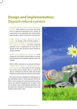  Ensure that legislation defines clearly the scope of
the DRS: which products are covered and which
firms are required to participate in the scheme. To
avoid distortion of competition, the scheme should
apply equally to domestic producers and importers.
 Decide whether to impose obligations on each
producer to operate a DRS for their products, or
alternatively to establish a common industry-wide
DRS covering all producers. The latter should be
preferred, since a requirement for each firm to
operate its own DRS can place a heavy burden on
smaller producers.
 Specify in the legislation the deposit rate to be
charged on each product and procedures to ensure
that the deposit rate is updated regularly in line with
inflation.
 Where a DRS is operated on an industry-wide basis,
establish either a public or industry-owned non-
profit organisation that would set the operating
rules of the system, require firms to account for
deposits collected and refunds made, and monitor
compliance by firms with the system’s requirements.
The requirements for legislation for DRS depend on
the underlying reason for introducing the DRS. Where
DRSisusedtomanageitemswhichgeneratehazardous
wastes, the need for legislation (e.g. changes to the
Law on Waste and its implementing regulations) and
procedures for compliance monitoring is much more
extensive than in other cases.
Design and implementation:
Deposit-refund systems
8 . CREATING MARKET INCENTIVES FOR GREENER PRODUCTS
 
