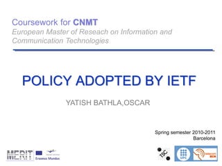 Coursework for CNMT
European Master of Reseach on Information and
Communication Technologies
Spring semester 2010-2011
Barcelona
POLICY ADOPTED BY IETF
YATISH BATHLA,OSCAR
 