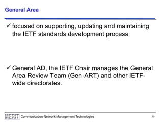 10Communication-Network Management Technologies
General Area
 focused on supporting, updating and maintaining
the IETF standards development process
 General AD, the IETF Chair manages the General
Area Review Team (Gen-ART) and other IETF-
wide directorates.
 