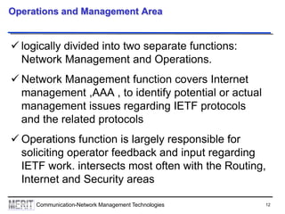 12Communication-Network Management Technologies
Operations and Management Area
 logically divided into two separate functions:
Network Management and Operations.
 Network Management function covers Internet
management ,AAA , to identify potential or actual
management issues regarding IETF protocols
and the related protocols
 Operations function is largely responsible for
soliciting operator feedback and input regarding
IETF work. intersects most often with the Routing,
Internet and Security areas
 