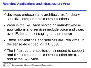13Communication-Network Management Technologies
Real-time Applications and Infrastructure Area
 develops protocols and architectures for delay-
sensitive interpersonal communications
 Work in the RAI Area serves an industry whose
applications and services include voice and video
over IP, instant messaging, and presence
 These applications and services are "real-time" in
the sense described in RFC 3550
 The infrastructure applications needed to support
real-time interpersonal communication are also
part of the RAI Area
 
