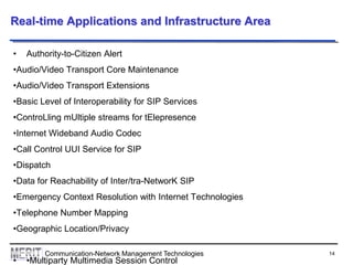 14Communication-Network Management Technologies
Real-time Applications and Infrastructure Area
• Authority-to-Citizen Alert
•Audio/Video Transport Core Maintenance
•Audio/Video Transport Extensions
•Basic Level of Interoperability for SIP Services
•ControLling mUltiple streams for tElepresence
•Internet Wideband Audio Codec
•Call Control UUI Service for SIP
•Dispatch
•Data for Reachability of Inter/tra-NetworK SIP
•Emergency Context Resolution with Internet Technologies
•Telephone Number Mapping
•Geographic Location/Privacy
• •Multiparty Multimedia Session Control
 